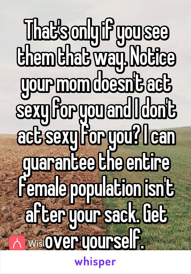 That's only if you see them that way. Notice your mom doesn't act sexy for you and I don't act sexy for you? I can guarantee the entire female population isn't after your sack. Get over yourself. 