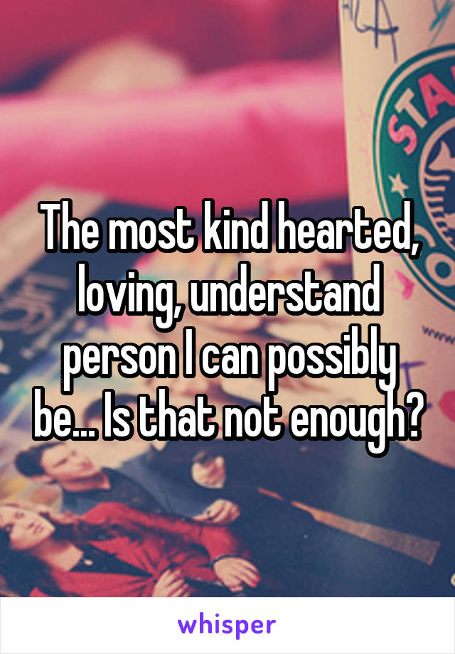 The most kind hearted, loving, understand person I can possibly be... Is that not enough?