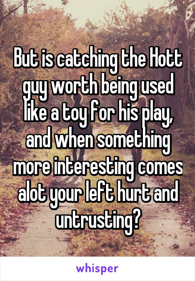 But is catching the Hott guy worth being used like a toy for his play, and when something more interesting comes alot your left hurt and untrusting?