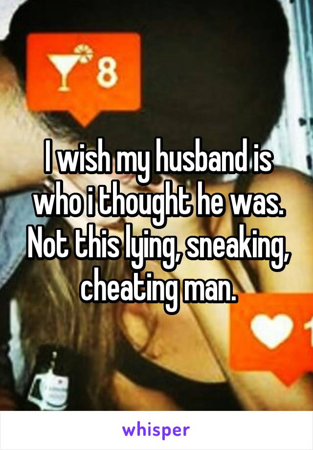 I wish my husband is who i thought he was. Not this lying, sneaking, cheating man.