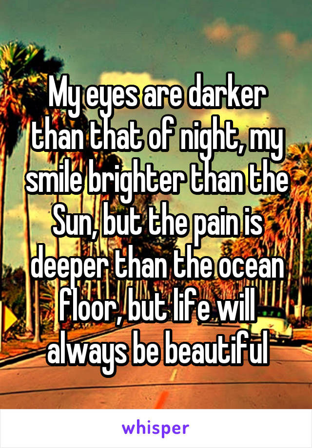 My eyes are darker than that of night, my smile brighter than the Sun, but the pain is deeper than the ocean floor, but life will always be beautiful