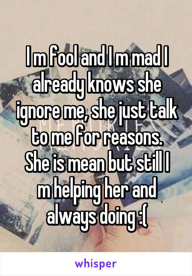 I m fool and I m mad I already knows she ignore me, she just talk to me for reasons.
She is mean but still I m helping her and always doing :(