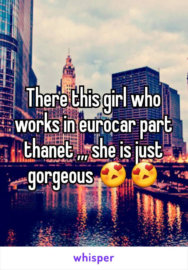 There this girl who works in eurocar part thanet ,,, she is just gorgeous 😍😍