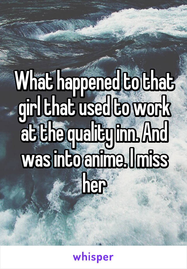 What happened to that girl that used to work at the quality inn. And was into anime. I miss her