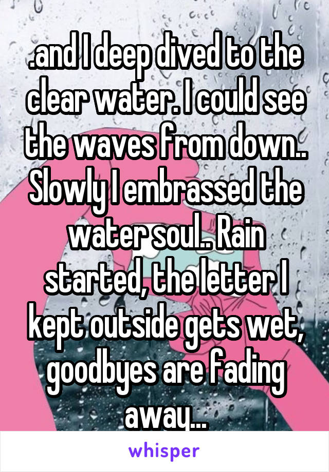 .and I deep dived to the clear water. I could see the waves from down.. Slowly I embrassed the water soul.. Rain started, the letter I kept outside gets wet, goodbyes are fading away...