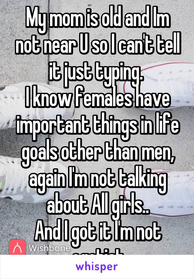 My mom is old and Im not near U so I can't tell it just typing. 
I know females have important things in life goals other than men, again I'm not talking about All girls..
And I got it I'm not egotist