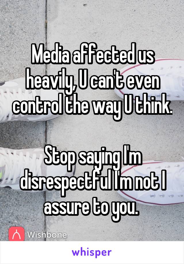 Media affected us heavily, U can't even control the way U think. 
Stop saying I'm disrespectful I'm not I assure to you. 