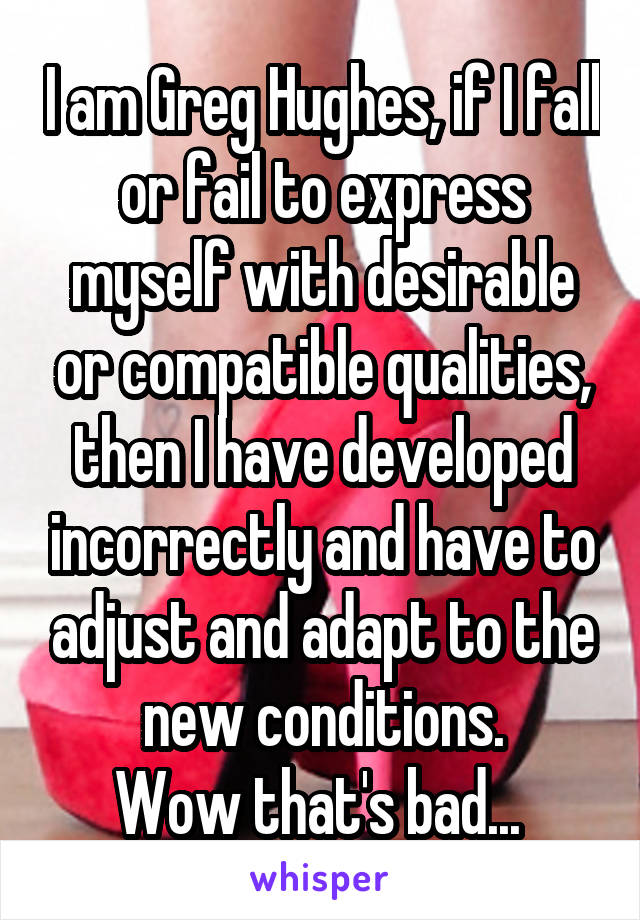 I am Greg Hughes, if I fall or fail to express myself with desirable or compatible qualities, then I have developed incorrectly and have to adjust and adapt to the new conditions.
Wow that's bad... 