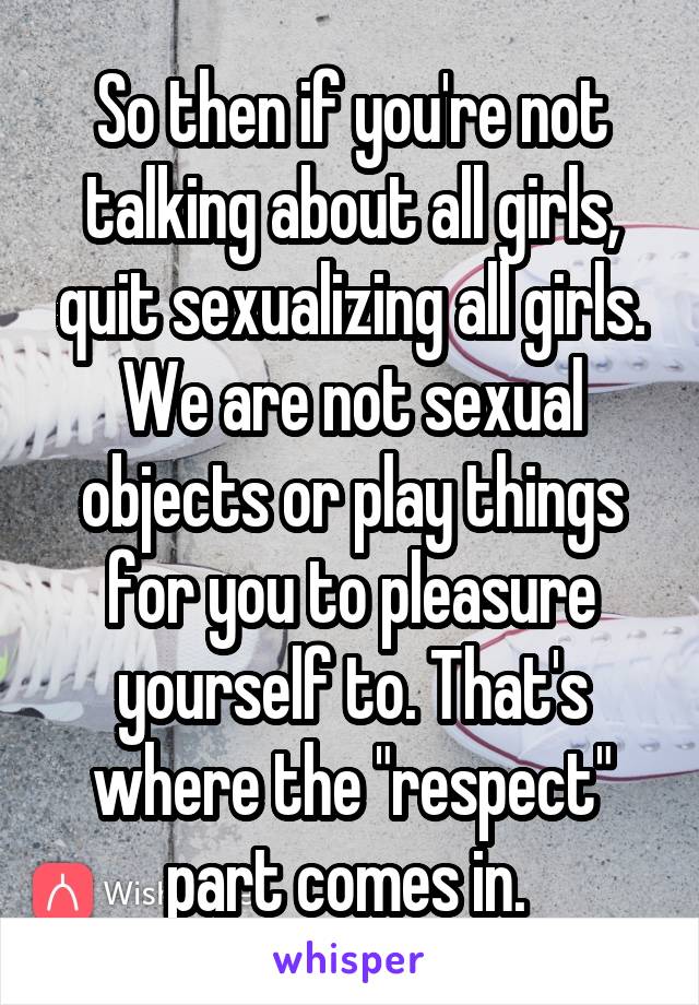 So then if you're not talking about all girls, quit sexualizing all girls. We are not sexual objects or play things for you to pleasure yourself to. That's where the "respect" part comes in. 