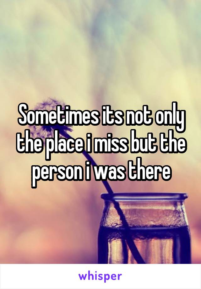 Sometimes its not only the place i miss but the person i was there