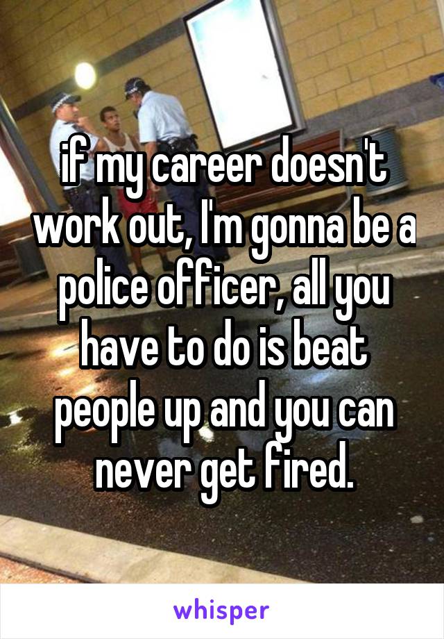 if my career doesn't work out, I'm gonna be a police officer, all you have to do is beat people up and you can never get fired.