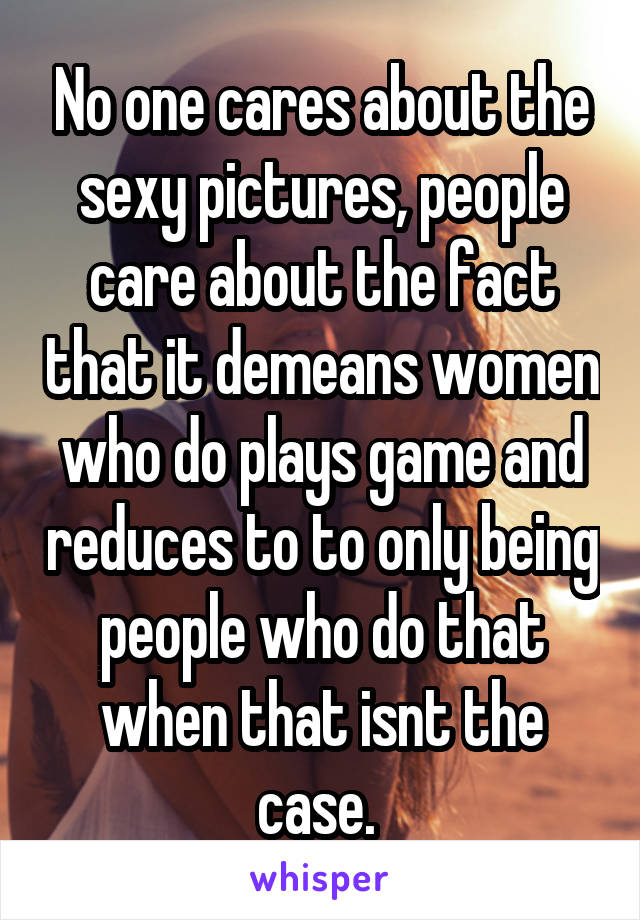 No one cares about the sexy pictures, people care about the fact that it demeans women who do plays game and reduces to to only being people who do that when that isnt the case. 