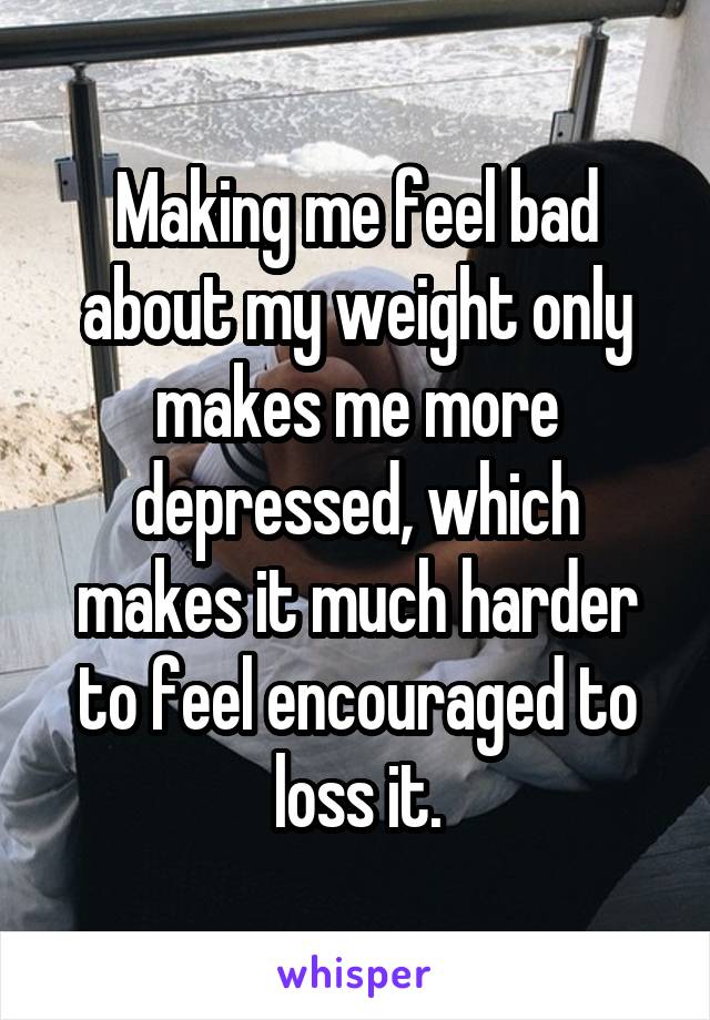 Making me feel bad about my weight only makes me more depressed, which makes it much harder to feel encouraged to loss it.