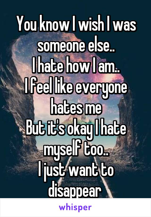 You know I wish I was someone else..
I hate how I am..
I feel like everyone hates me
But it's okay I hate myself too..
I just want to disappear 