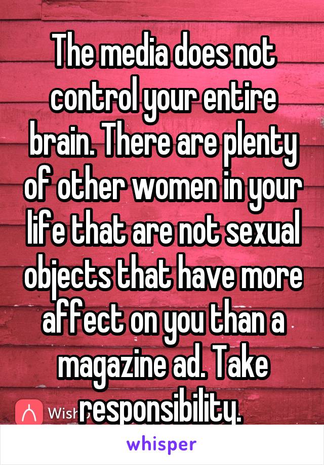 The media does not control your entire brain. There are plenty of other women in your life that are not sexual objects that have more affect on you than a magazine ad. Take responsibility. 