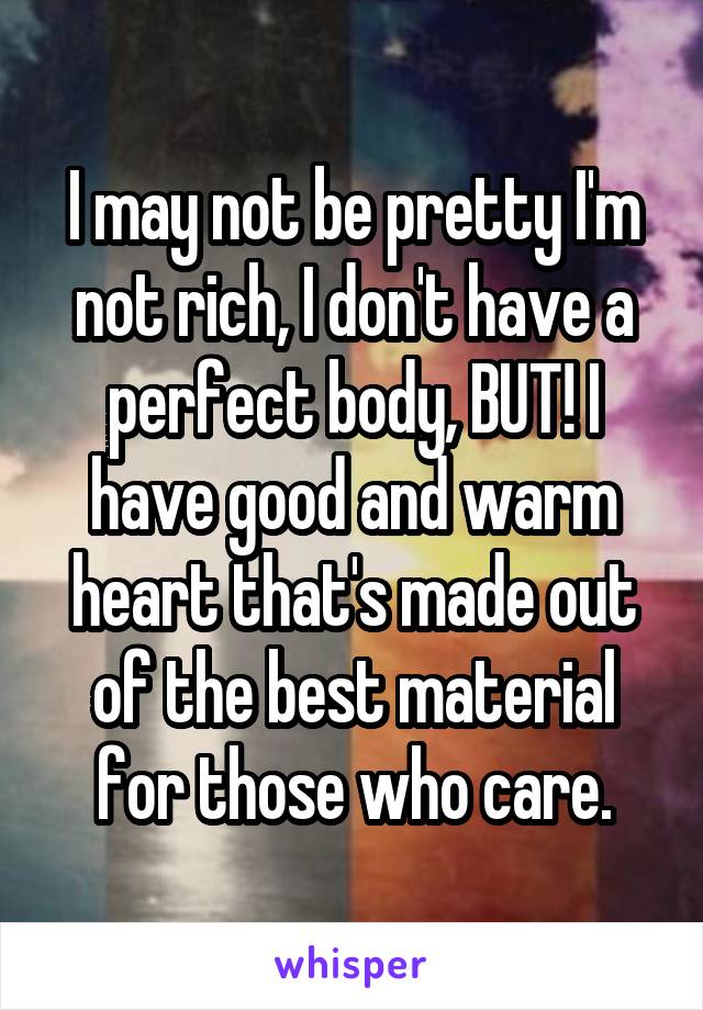 I may not be pretty I'm not rich, I don't have a perfect body, BUT! I have good and warm heart that's made out of the best material for those who care.