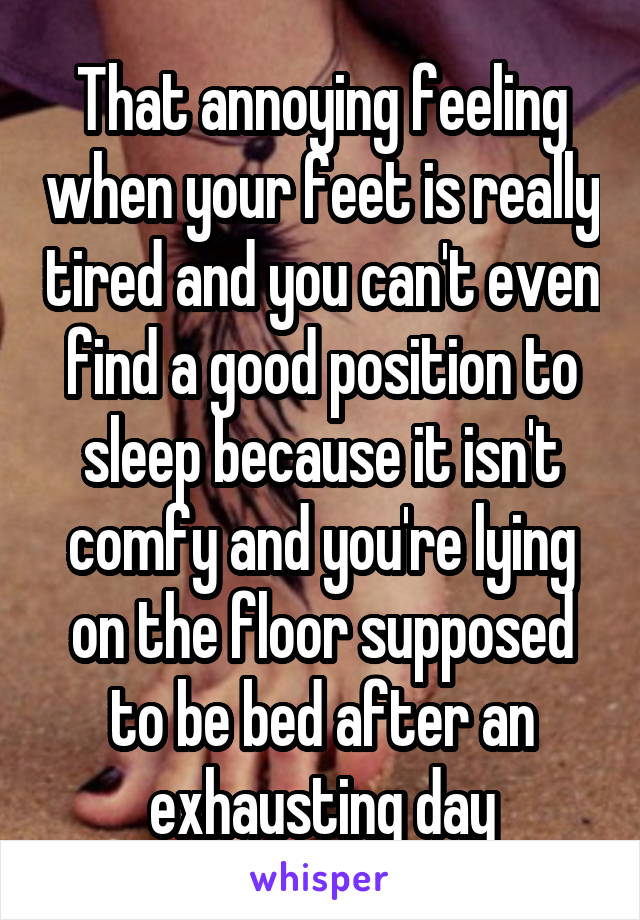 That annoying feeling when your feet is really tired and you can't even find a good position to sleep because it isn't comfy and you're lying on the floor supposed to be bed after an exhausting day