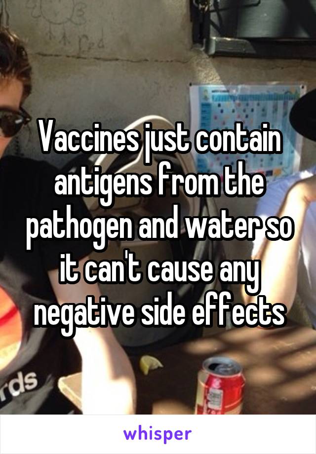 Vaccines just contain antigens from the pathogen and water so
it can't cause any negative side effects