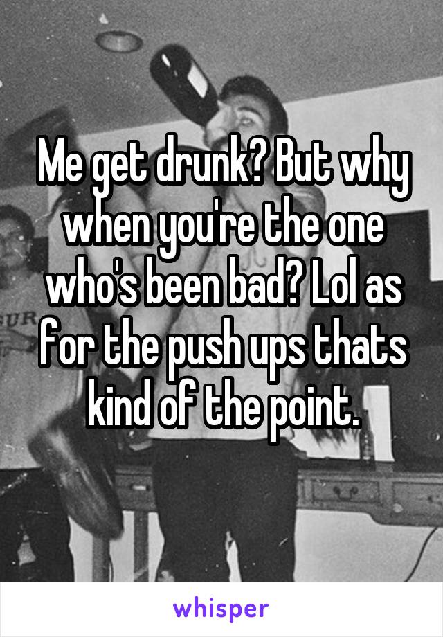 Me get drunk? But why when you're the one who's been bad? Lol as for the push ups thats kind of the point.
