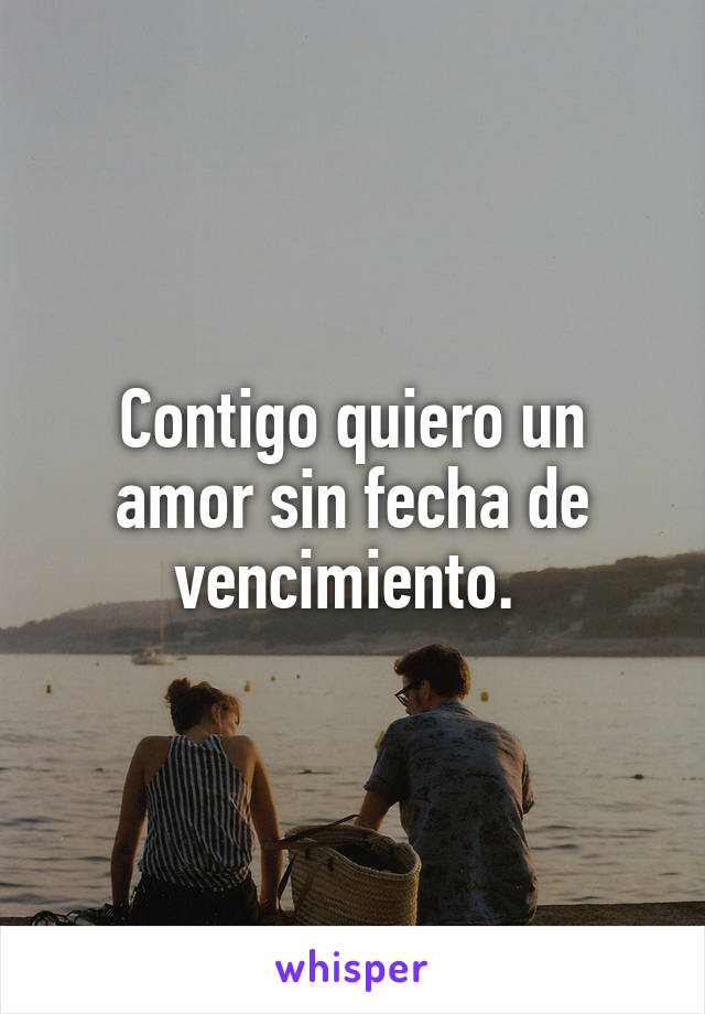 Contigo quiero un amor sin fecha de vencimiento. 