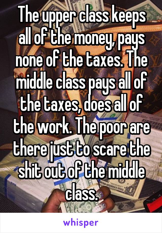 The upper class keeps all of the money, pays none of the taxes. The middle class pays all of the taxes, does all of the work. The poor are there just to scare the shit out of the middle class.
