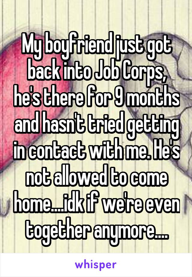 My boyfriend just got back into Job Corps, he's there for 9 months and hasn't tried getting in contact with me. He's not allowed to come home....idk if we're even together anymore....