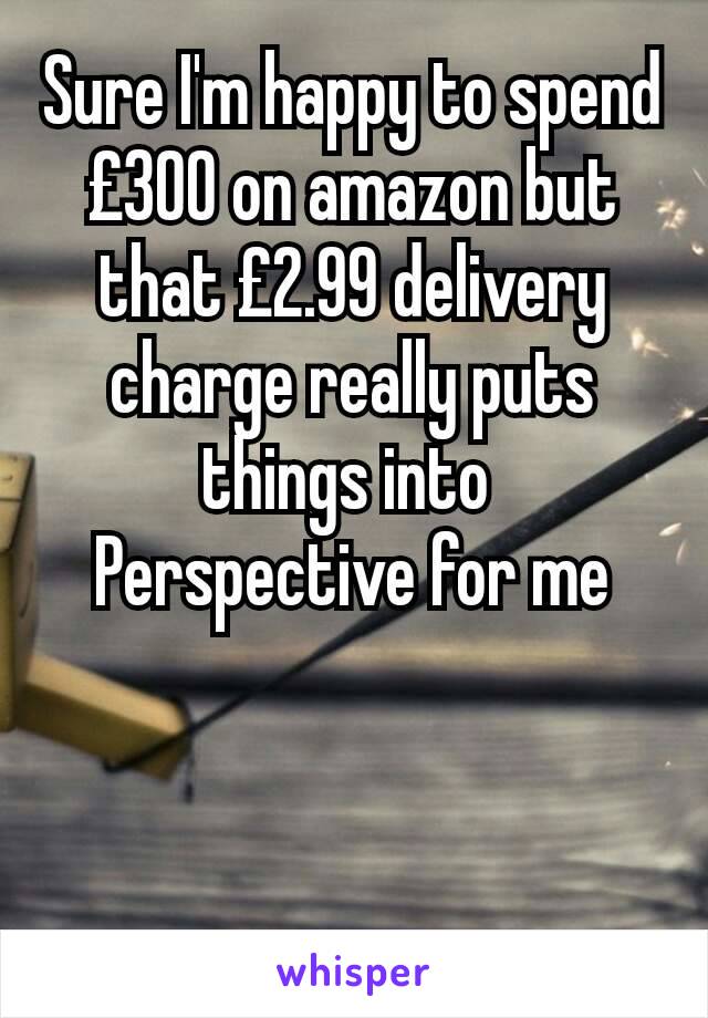 Sure I'm happy to spend £300 on amazon but that £2.99 delivery charge really puts things into 
Perspective for me