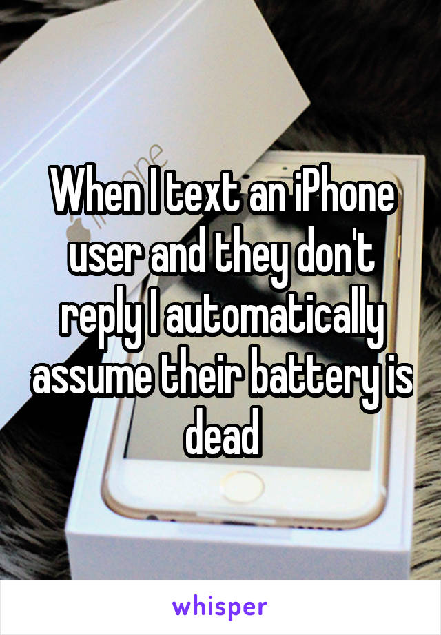 When I text an iPhone user and they don't reply I automatically assume their battery is dead