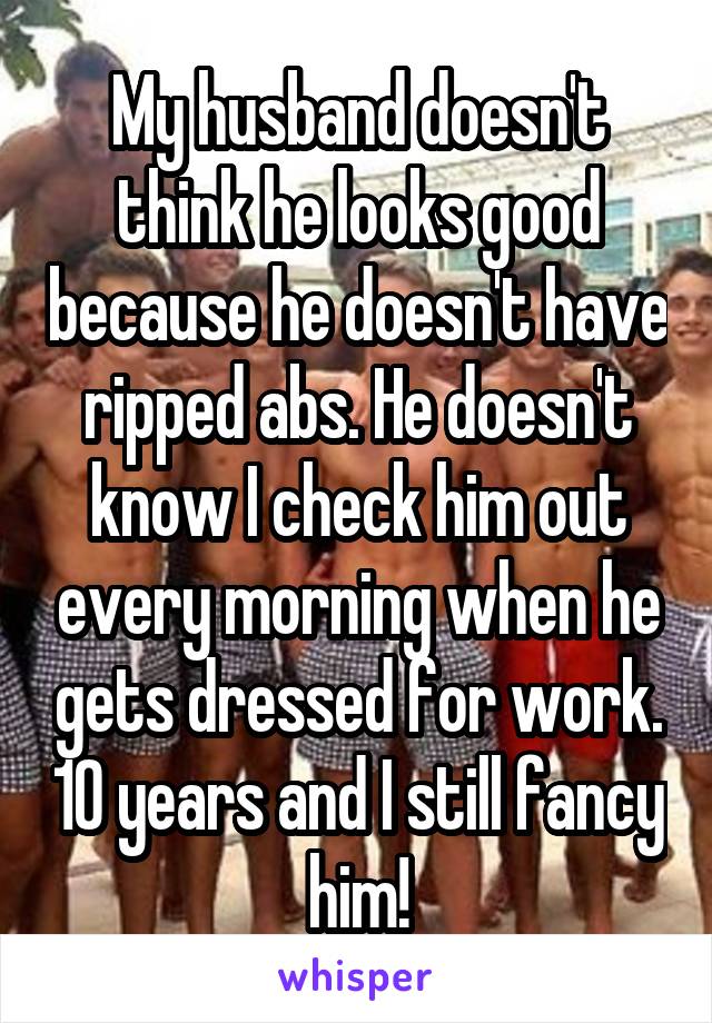 My husband doesn't think he looks good because he doesn't have ripped abs. He doesn't know I check him out every morning when he gets dressed for work. 10 years and I still fancy him!