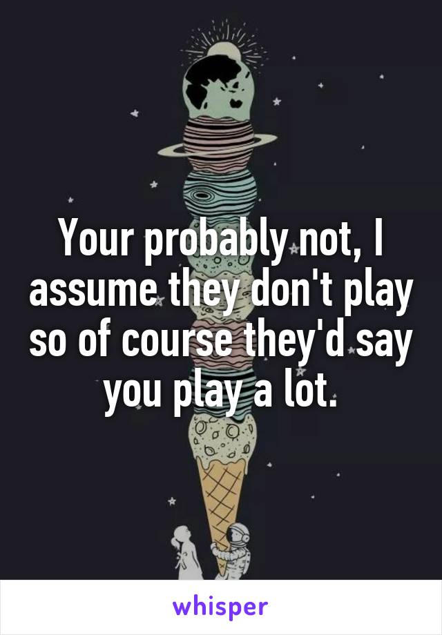 Your probably not, I assume they don't play so of course they'd say you play a lot.