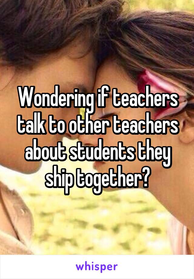 Wondering if teachers talk to other teachers about students they ship together?