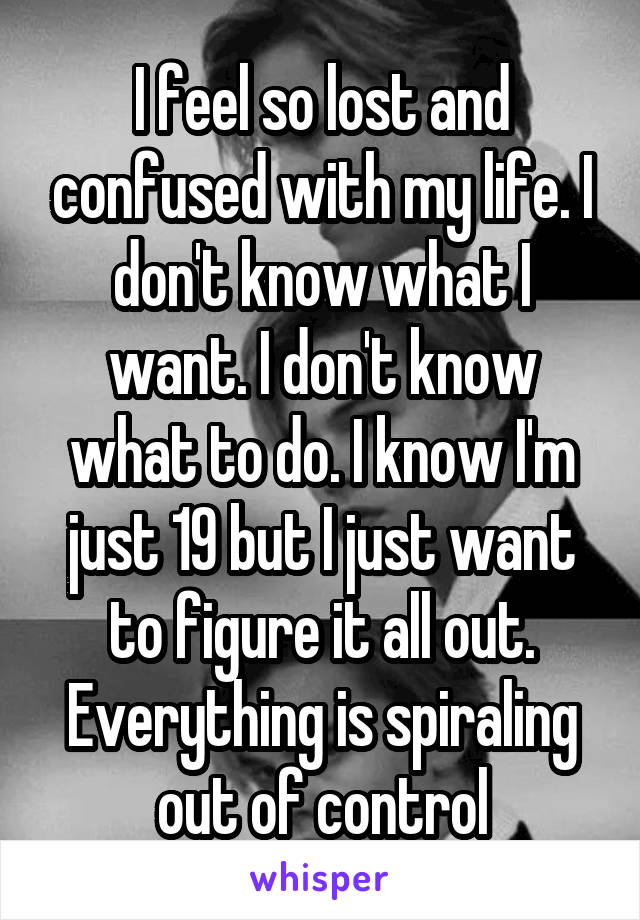 I feel so lost and confused with my life. I don't know what I want. I don't know what to do. I know I'm just 19 but I just want to figure it all out. Everything is spiraling out of control