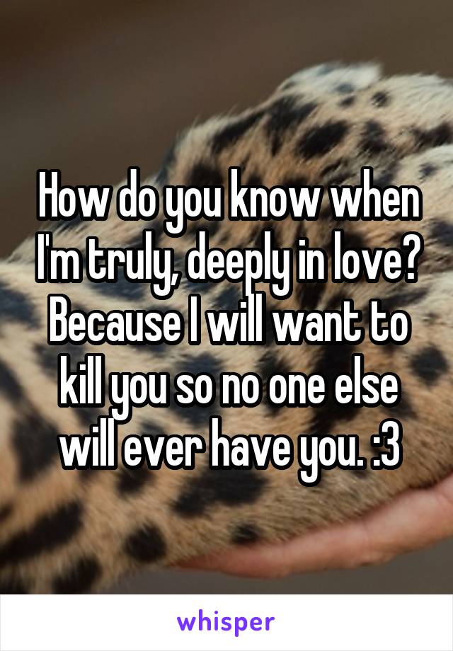 How do you know when I'm truly, deeply in love? Because I will want to kill you so no one else will ever have you. :3