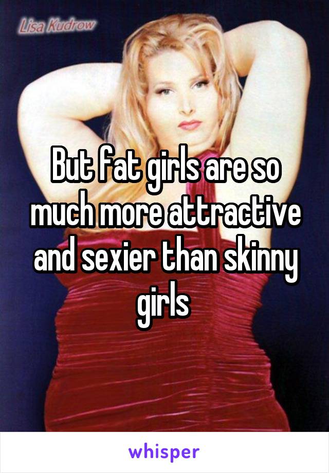 But fat girls are so much more attractive and sexier than skinny girls 