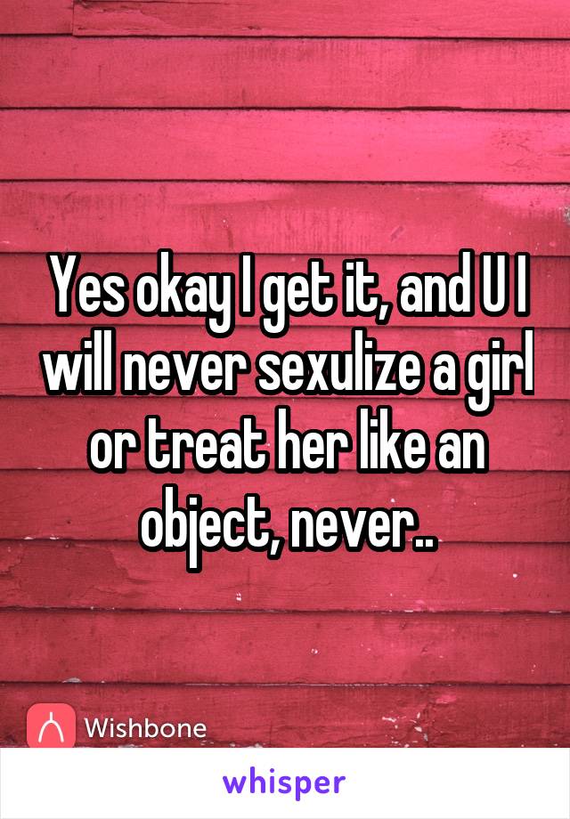 Yes okay I get it, and U I will never sexulize a girl or treat her like an object, never..