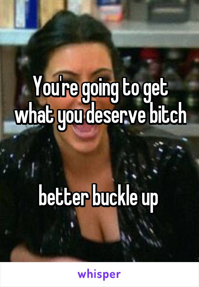 You're going to get what you deserve bitch 

better buckle up 