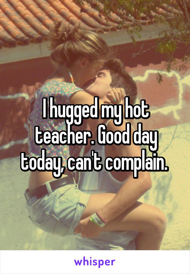 I hugged my hot teacher. Good day today, can't complain. 