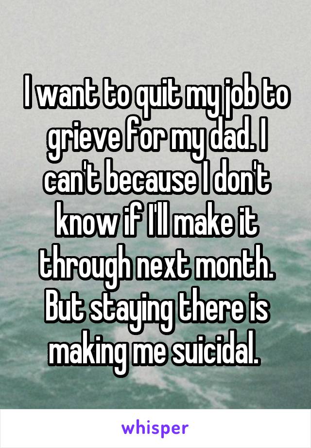 I want to quit my job to grieve for my dad. I can't because I don't know if I'll make it through next month. But staying there is making me suicidal. 