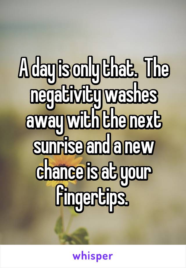 A day is only that.  The negativity washes away with the next sunrise and a new chance is at your fingertips. 