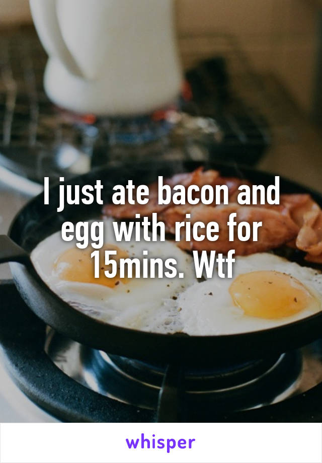 I just ate bacon and egg with rice for 15mins. Wtf