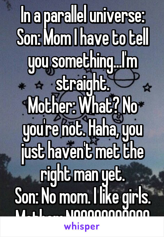 In a parallel universe:
Son: Mom I have to tell you something...I'm straight.
Mother: What? No you're not. Haha, you just haven't met the right man yet.
Son: No mom. I like girls.
Mother: NOOOOOOOOOOO