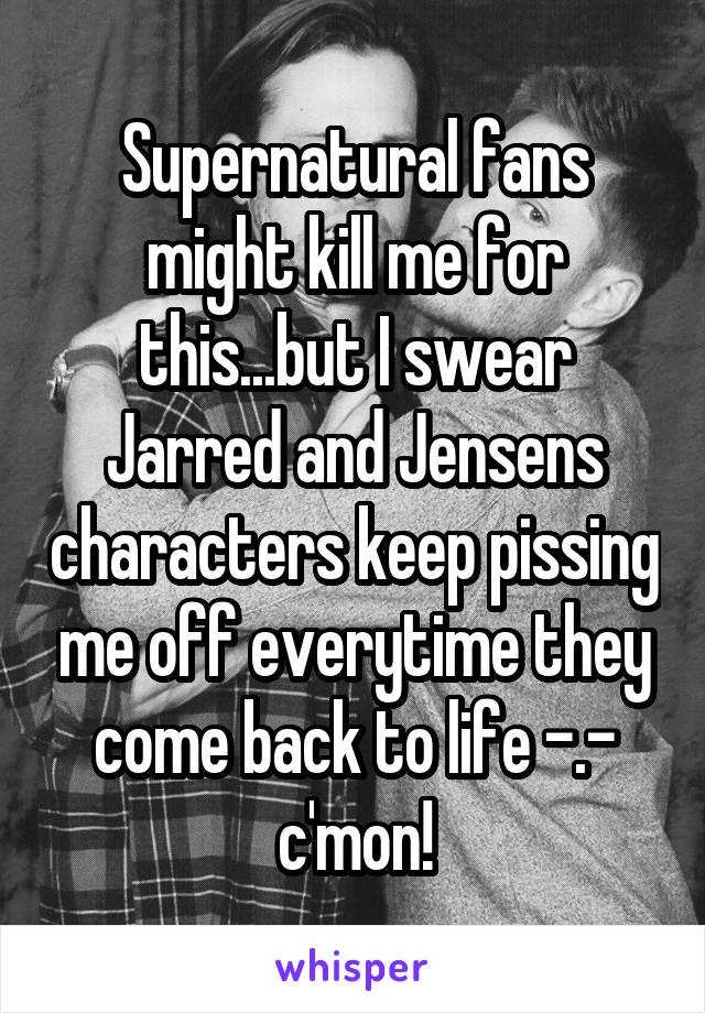 Supernatural fans might kill me for this...but I swear Jarred and Jensens characters keep pissing me off everytime they come back to life -.- c'mon!