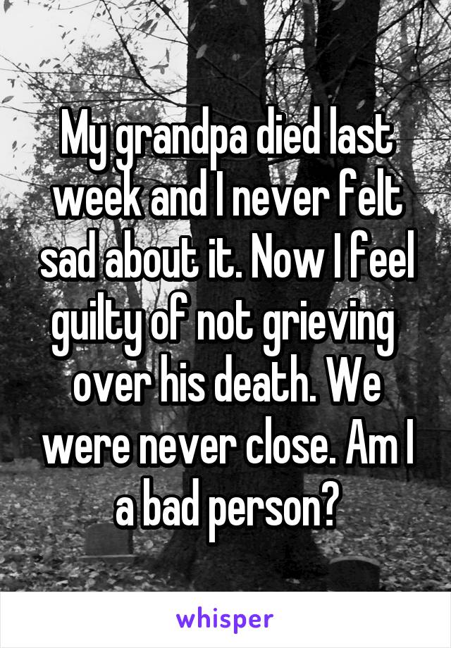 My grandpa died last week and I never felt sad about it. Now I feel guilty of not grieving  over his death. We were never close. Am I a bad person?