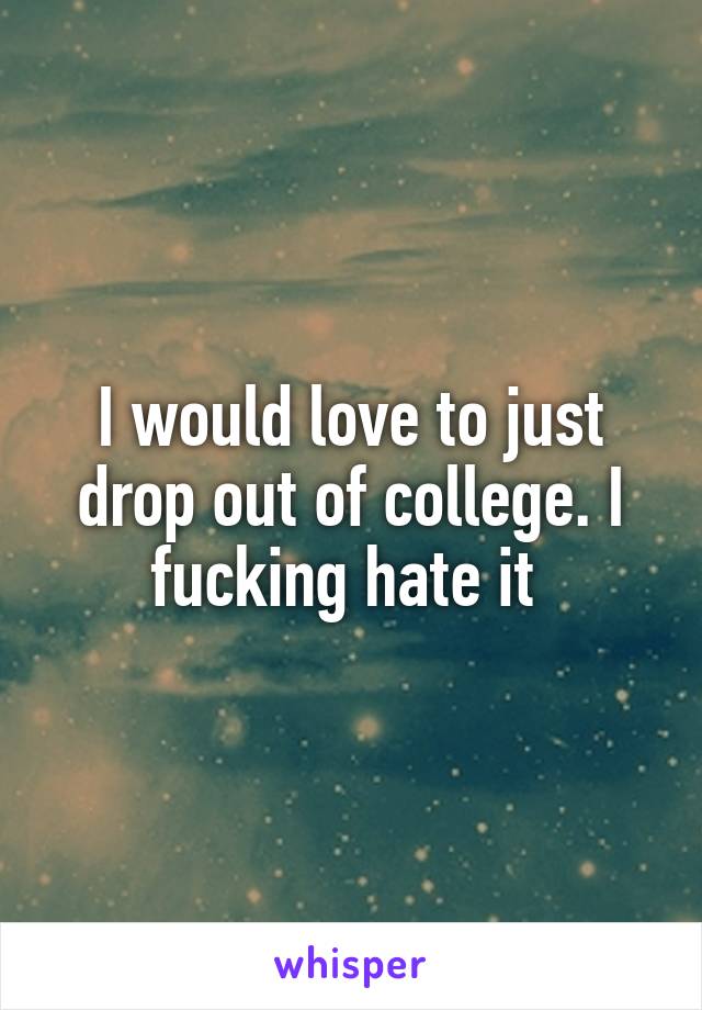 I would love to just drop out of college. I fucking hate it 