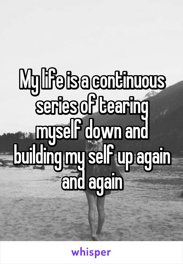 My life is a continuous series of tearing myself down and building my self up again and again