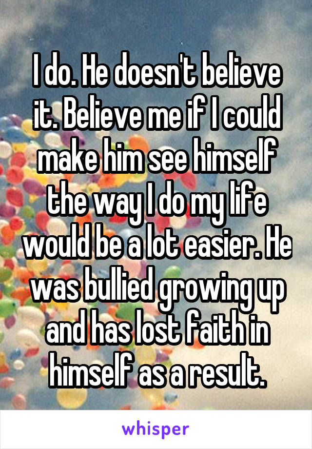 I do. He doesn't believe it. Believe me if I could make him see himself the way I do my life would be a lot easier. He was bullied growing up and has lost faith in himself as a result.