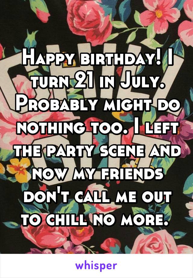 Happy birthday! I turn 21 in July. Probably might do nothing too. I left the party scene and now my friends don't call me out to chill no more. 