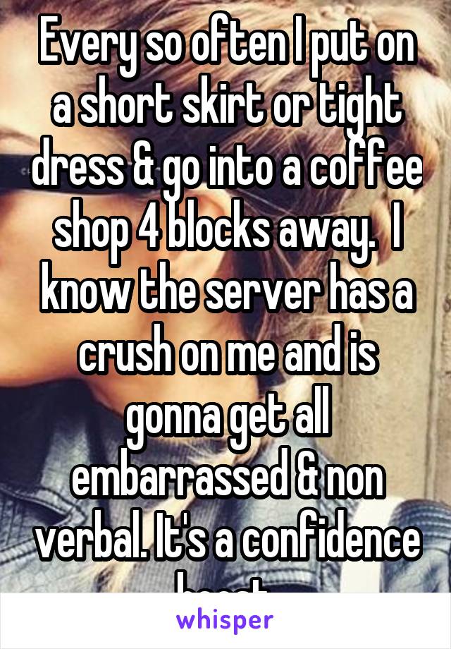 Every so often I put on a short skirt or tight dress & go into a coffee shop 4 blocks away.  I know the server has a crush on me and is gonna get all embarrassed & non verbal. It's a confidence boost.