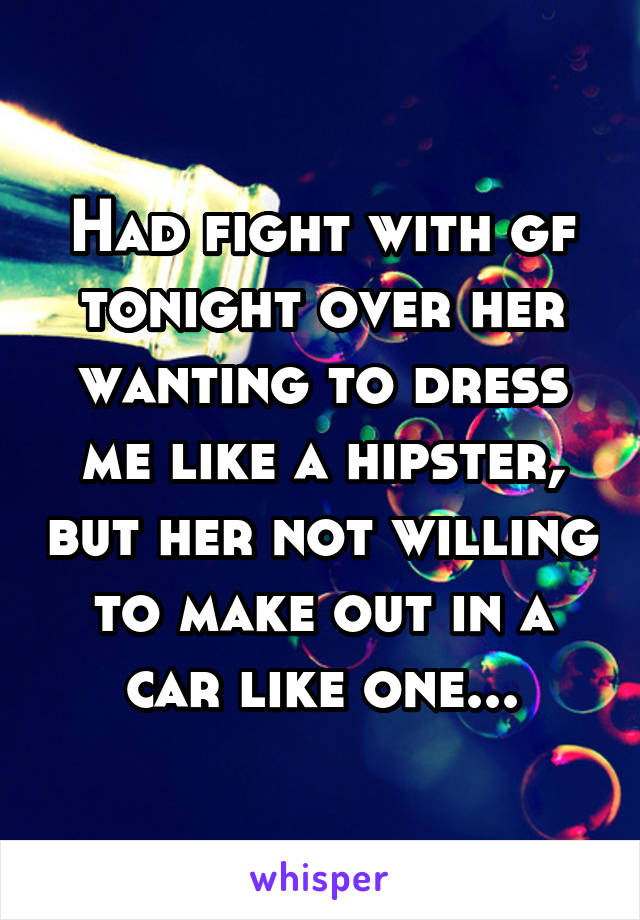 Had fight with gf tonight over her wanting to dress me like a hipster, but her not willing to make out in a car like one...