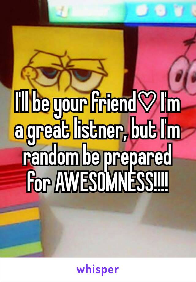 I'll be your friend♡ I'm a great listner, but I'm random be prepared for AWESOMNESS!!!!